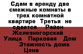 Сдам в аренду две смежные комнаты в трех-комнатной квартире. Третья  не сдается. › Район ­ Железногорский › Улица ­ Парковая › Дом ­ 16 › Этажность дома ­ 4 › Цена ­ 15 000 - Красноярский край, Железногорск г. Недвижимость » Квартиры аренда   . Красноярский край